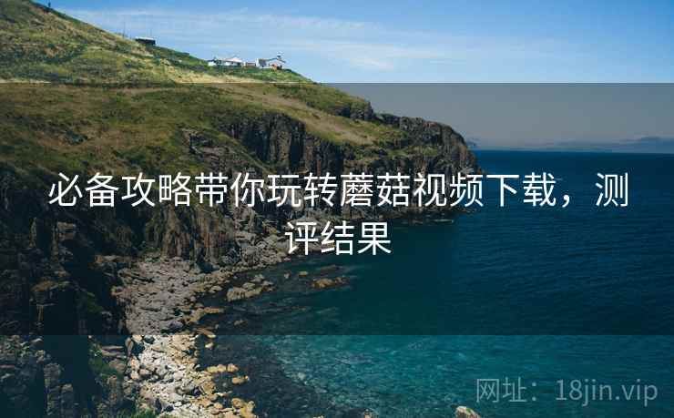 必备攻略带你玩转蘑菇视频下载，测评结果