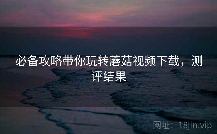 必备攻略带你玩转蘑菇视频下载，测评结果