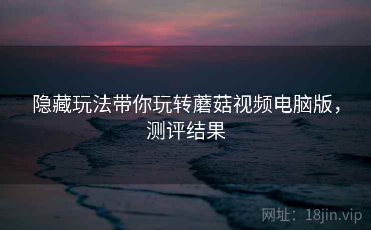 隐藏玩法带你玩转蘑菇视频电脑版，测评结果