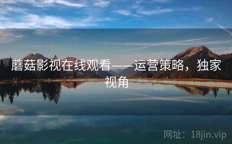蘑菇影视在线观看——运营策略，独家视角