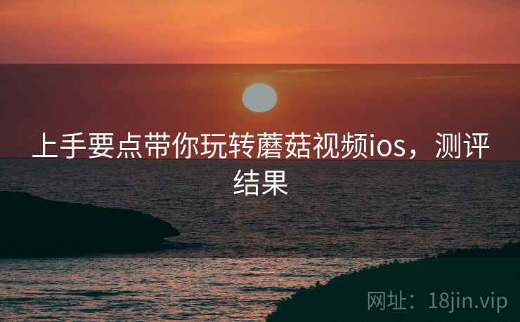 上手要点带你玩转蘑菇视频ios，测评结果