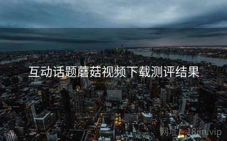 互动话题蘑菇视频下载测评结果
