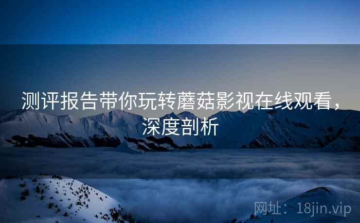 测评报告带你玩转蘑菇影视在线观看，深度剖析