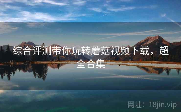 综合评测带你玩转蘑菇视频下载，超全合集