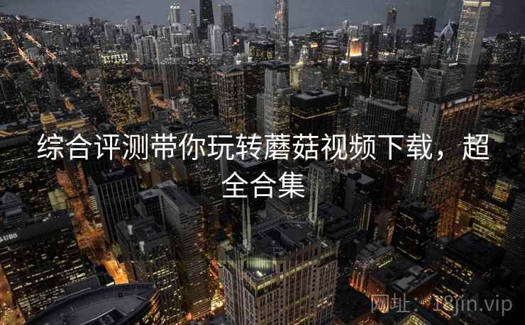 综合评测带你玩转蘑菇视频下载，超全合集